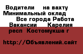 Водители BC на вахту. › Минимальный оклад ­ 60 000 - Все города Работа » Вакансии   . Карелия респ.,Костомукша г.